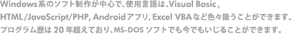 Windows系のソフト制作が中心で、使用言語は、Visual Basic, HTML/JavaScript/PHP, Androidアプリ, Excel VBA など色々扱うことができます。 プログラム歴は２０年超えており、MS-DOSソフトでも今でもいじることができます。