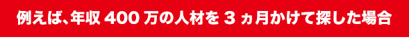 例えば、年収400万の人材を3ヵ月かけて探した場合